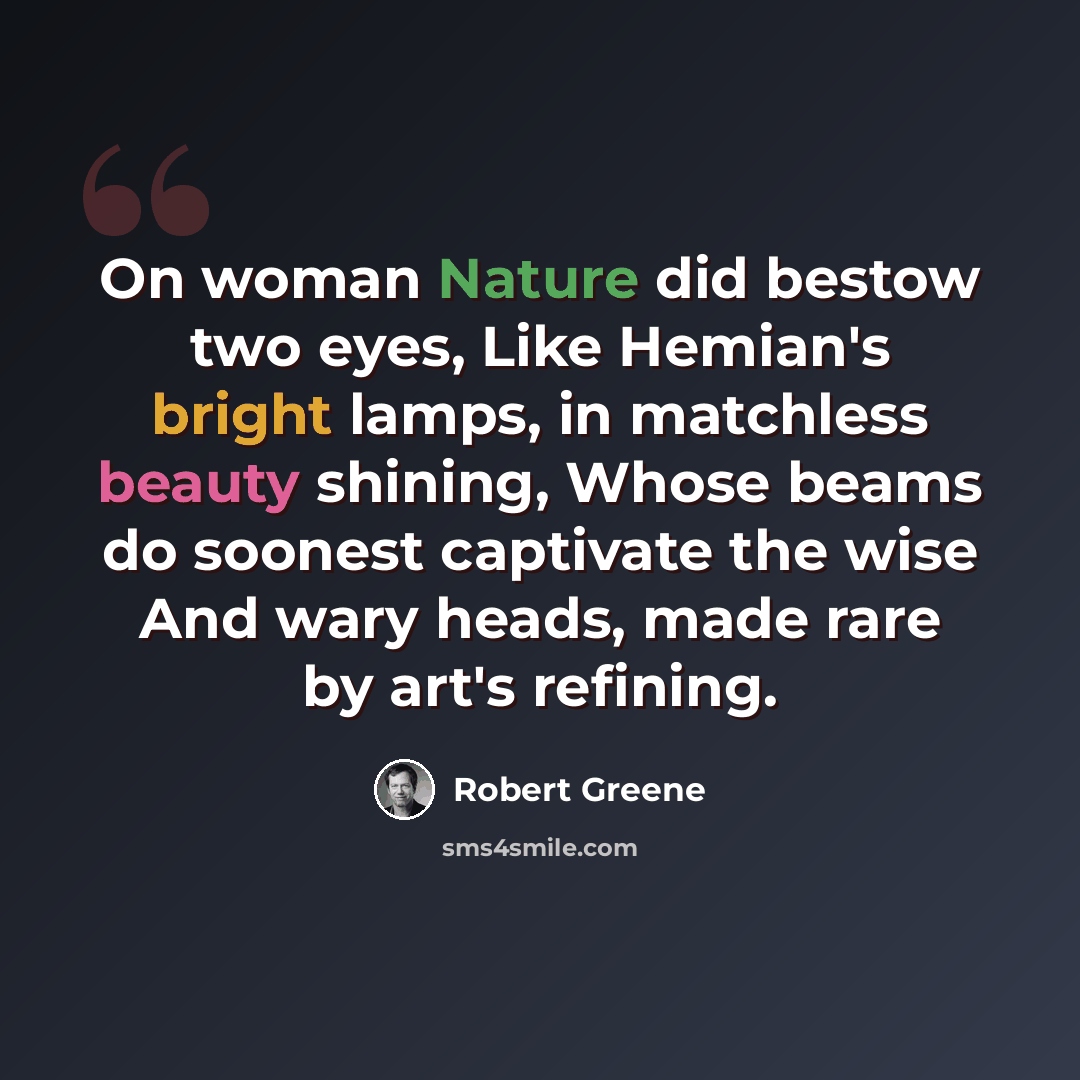 “On woman Nature did bestow two eyes, Like Hemian's bright lamps, in matchless beauty shining, Whose beams do soonest captivate the wise And wary heads, made rare by art's refining.” quote by Robert Greene