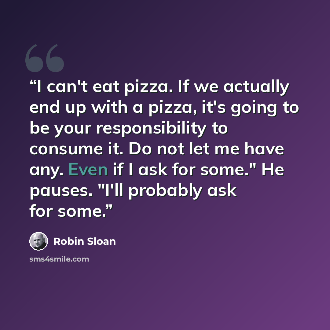 “I can't eat pizza. If we actually end up with a pizza, it's going to be your responsibility to consume it. Do not let me have any. Even if I ask for some." He pauses. "I'll probably ask for some.” quote by Robin Sloan