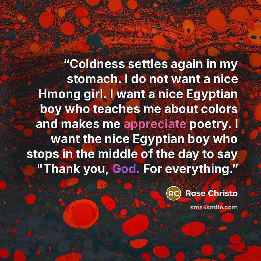 “Coldness settles again in my stomach. I do not want a nice Hmong girl. I want a nice Egyptian boy who teaches me about colors and makes me appreciate poetry. I want the nice Egyptian boy who stops in the middle of the day to say "Thank you, God. For everything.” quote by Rose Christo