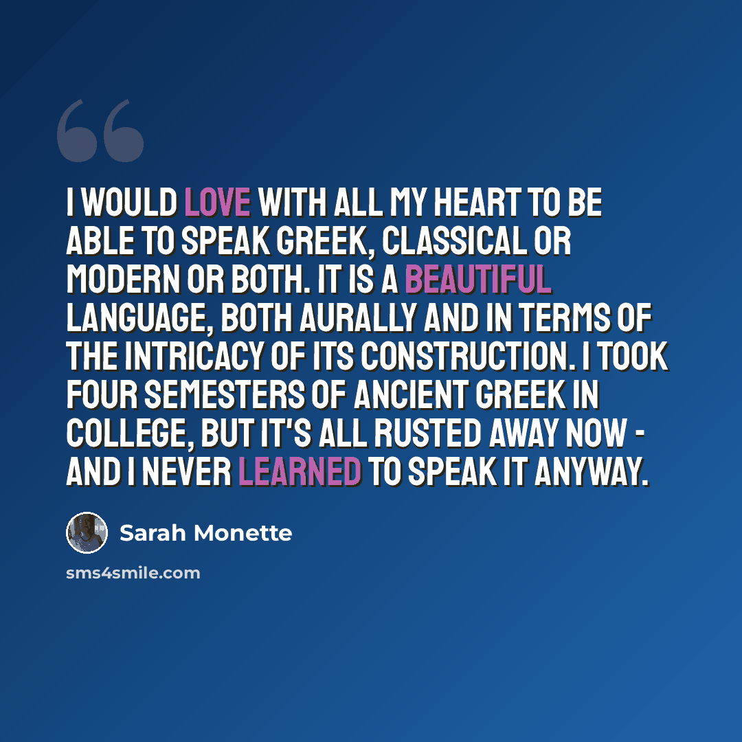 “I would love with all my heart to be able to speak Greek, classical or modern or both. It is a beautiful language, both aurally and in terms of the intricacy of its construction. I took four semesters of Ancient Greek in college, but it's all rusted away now - and I never learned to speak it anyway.” quote by Sarah Monette
