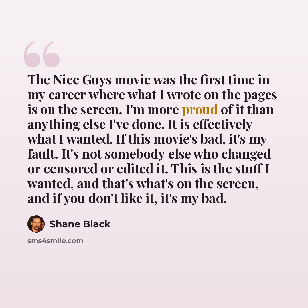“The Nice Guys movie was the first time in my career where what I wrote on the pages is on the screen. I'm more proud of it than anything else I've done. It is effectively what I wanted. If this movie's bad, it's my fault. It's not somebody else who changed or censored or edited it. This is the…” quote by Shane Black