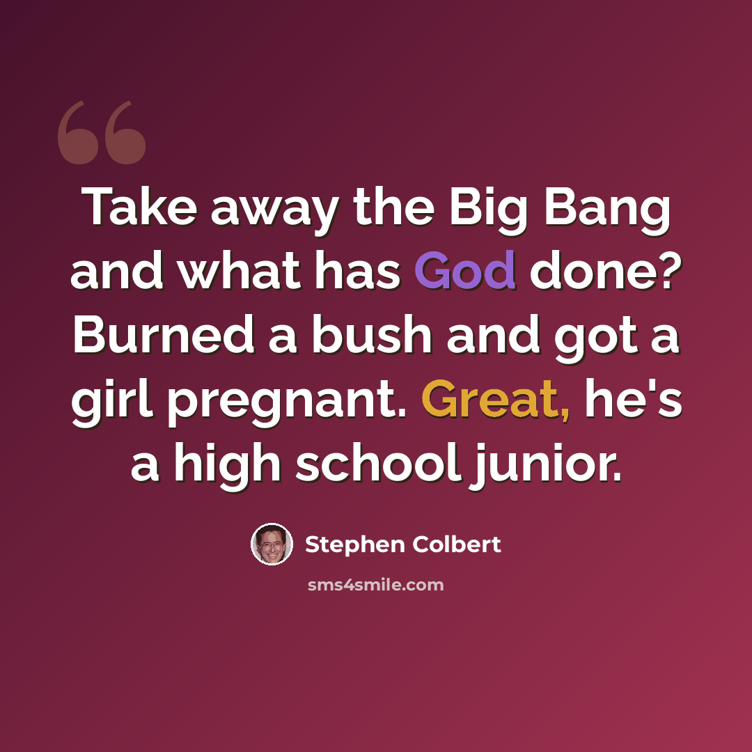 “Take away the Big Bang and what has God done? Burned a bush and got a girl pregnant. Great, he's a high school junior.” quote by Stephen Colbert