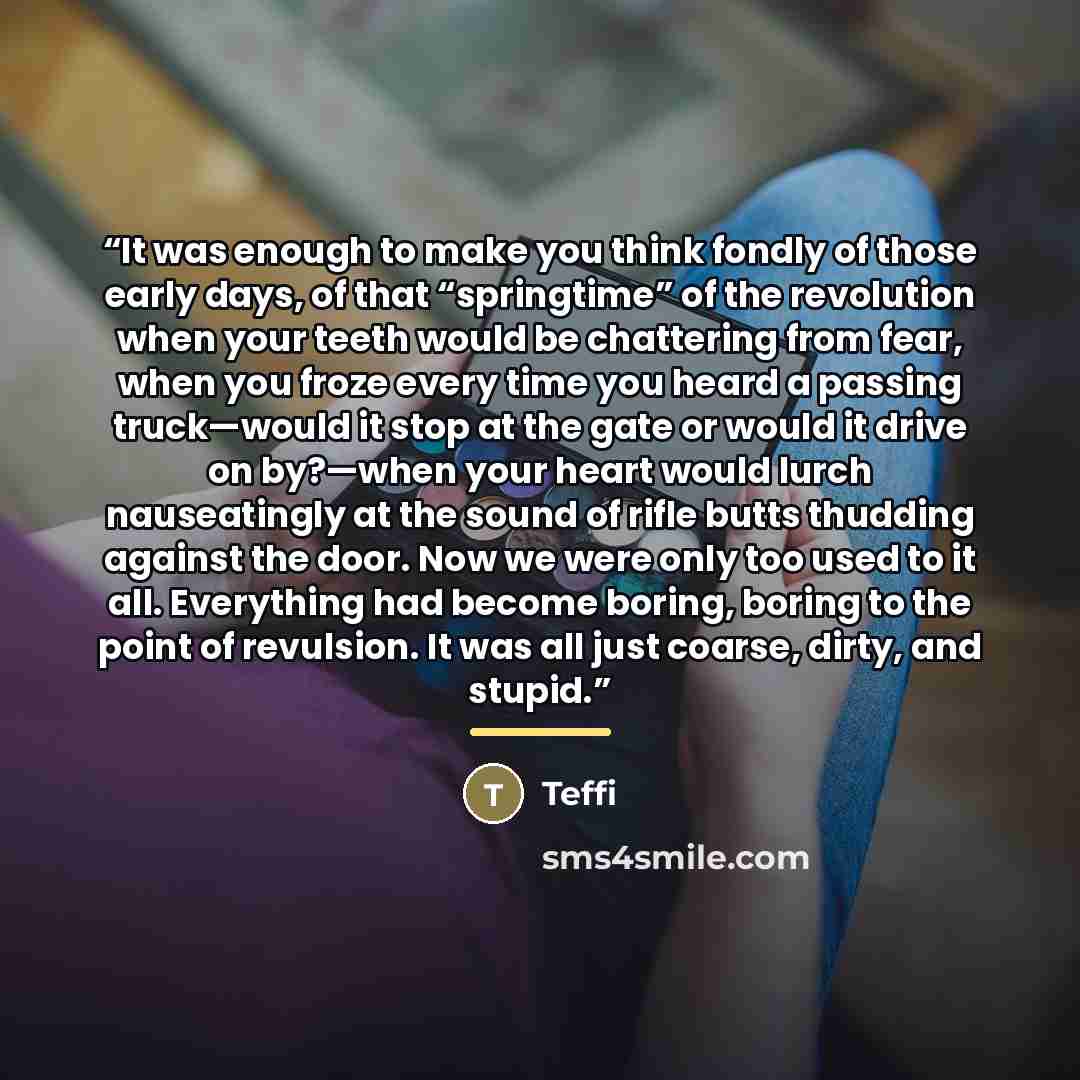 “It was enough to make you think fondly of those early days, of that “springtime” of the revolution when your teeth would be chattering from fear, when you froze every time you heard a passing truck—would it stop at the gate or would it drive on by?—when your heart would lurch nauseatingly at the…” quote by Teffi
