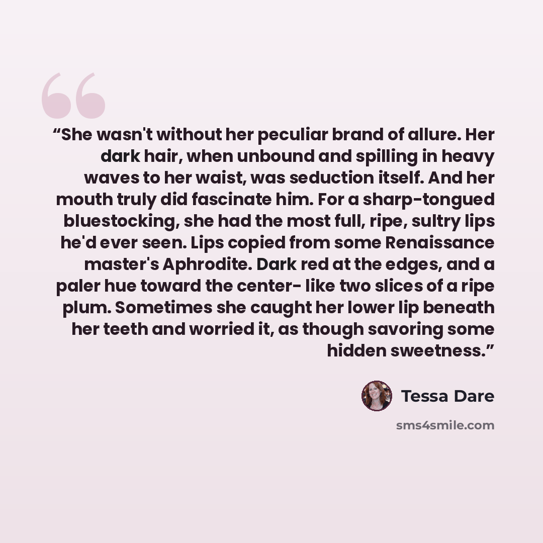 “She wasn't without her peculiar brand of allure. Her dark hair, when unbound and spilling in heavy waves to her waist, was seduction itself. And her mouth truly did fascinate him. For a sharp-tongued bluestocking, she had the most full, ripe, sultry lips he'd ever seen. Lips copied from some…” quote by Tessa Dare