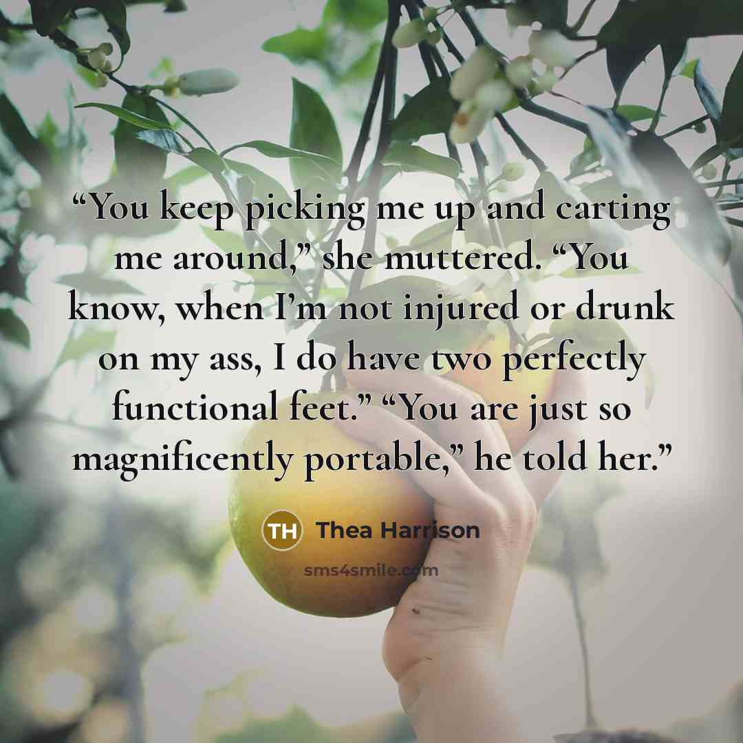 “You keep picking me up and carting me around,” she muttered. “You know, when I’m not injured or drunk on my ass, I do have two perfectly functional feet.” “You are just so magnificently portable,” he told her.” quote by Thea Harrison