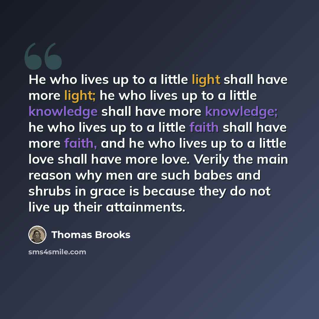 “He who lives up to a little light shall have more light; he who lives up to a little knowledge shall have more knowledge; he who lives up to a little faith shall have more faith, and he who lives up to a little love shall have more love. Verily the main reason why men are such babes and shrubs in…” quote by Thomas Brooks