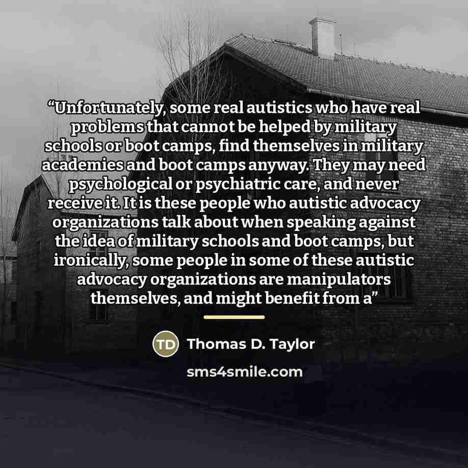 “Unfortunately, some real autistics who have real problems that cannot be helped by military schools or boot camps, find themselves in military academies and boot camps anyway. They may need psychological or psychiatric care, and never receive it. It is these people who autistic advocacy…” quote by Thomas D. Taylor