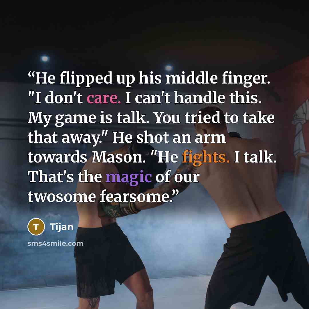 “He flipped up his middle finger. "I don't care. I can't handle this. My game is talk. You tried to take that away." He shot an arm towards Mason. "He fights. I talk. That's the magic of our twosome fearsome.” quote by Tijan