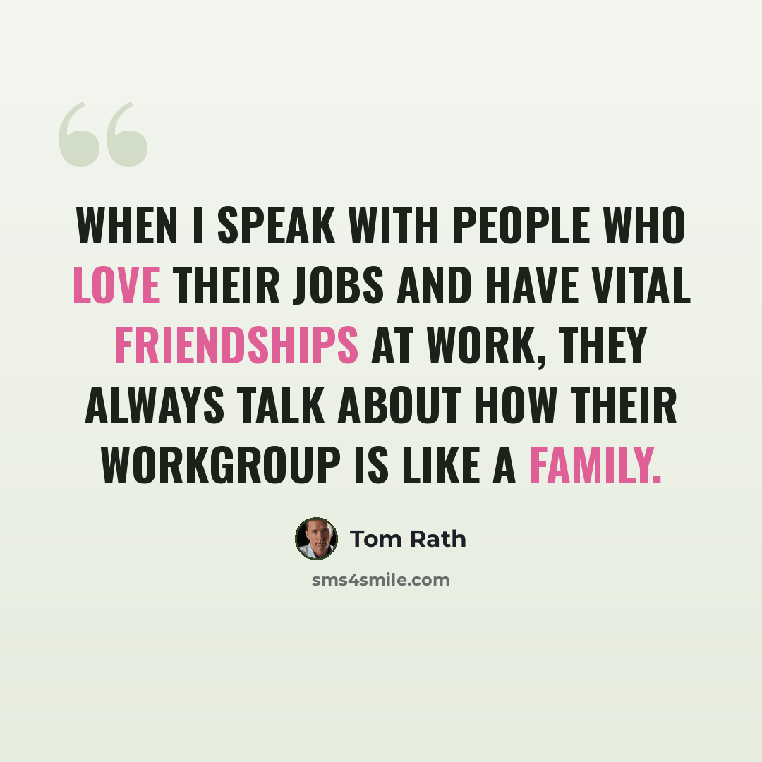 “When I speak with people who love their jobs and have vital friendships at work, they always talk about how their workgroup is like a family.” quote by Tom Rath