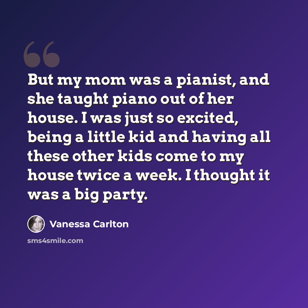 “But my mom was a pianist, and she taught piano out of her house. I was just so excited, being a little kid and having all these other kids come to my house twice a week. I thought it was a big party.” quote by Vanessa Carlton