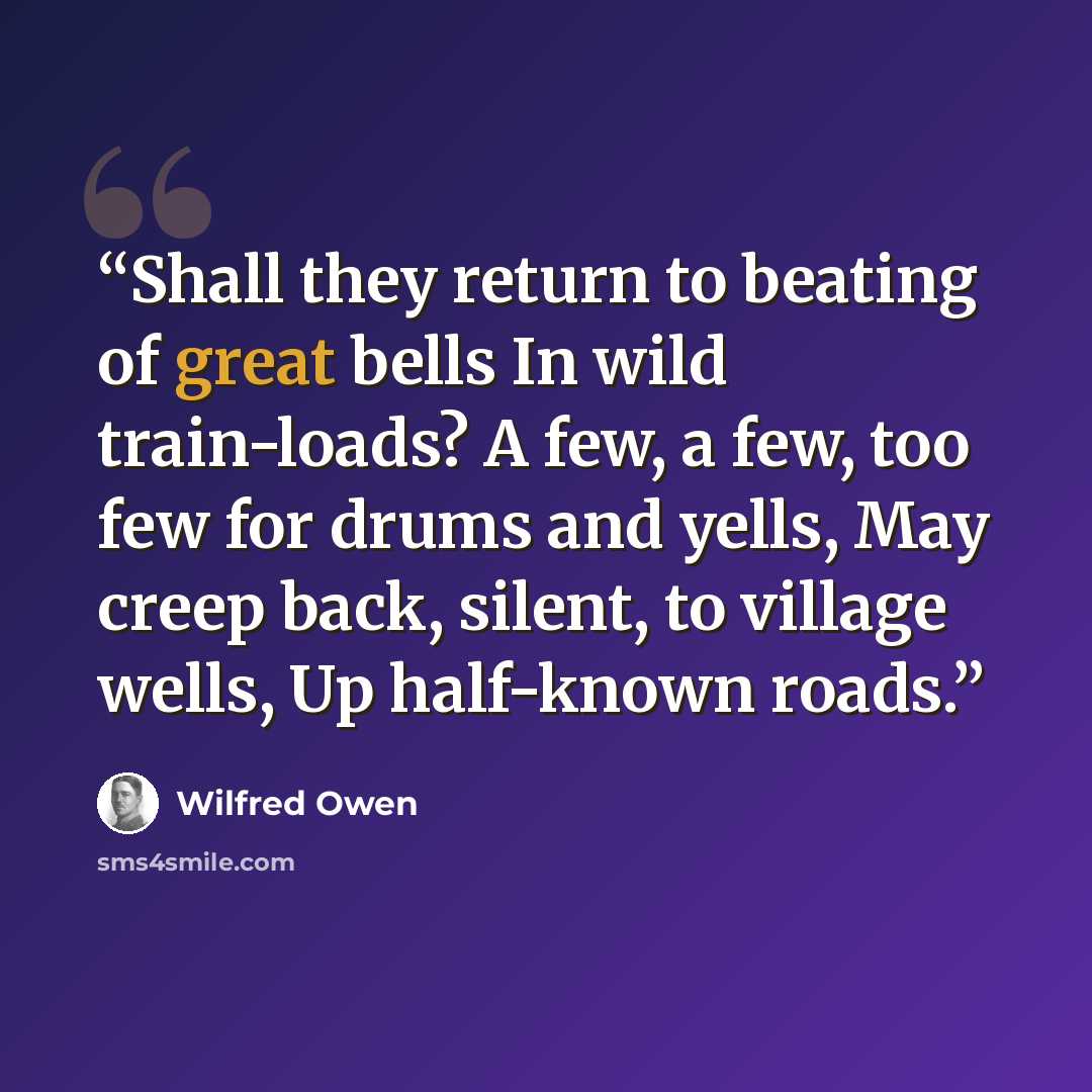 “Shall they return to beating of great bells In wild train-loads? A few, a few, too few for drums and yells, May creep back, silent, to village wells, Up half-known roads.” quote by Wilfred Owen