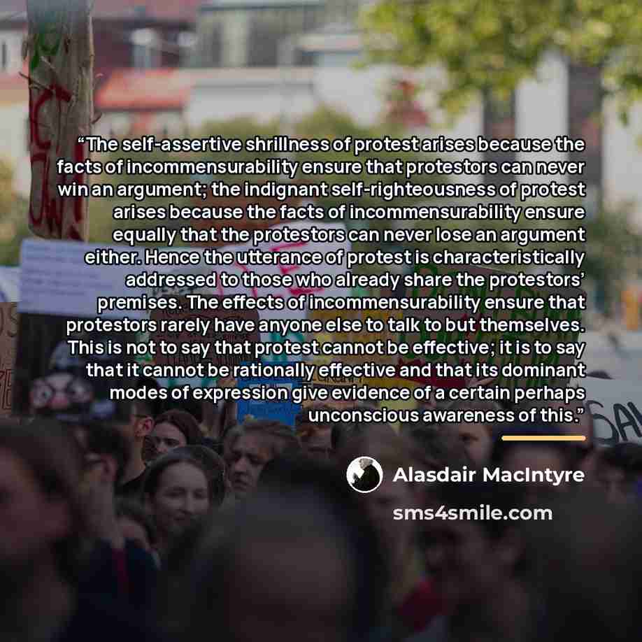 “The self-assertive shrillness of protest arises because the facts of incommensurability ensure that protestors can never win an argument; the indignant self-righteousness of protest arises because the facts of incommensurability ensure equally that the protestors can never lose an argument either…” quote by Alasdair MacIntyre