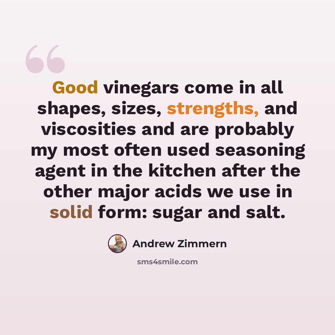 “Good vinegars come in all shapes, sizes, strengths, and viscosities and are probably my most often used seasoning agent in the kitchen after the other major acids we use in solid form: sugar and salt.” quote by Andrew Zimmern