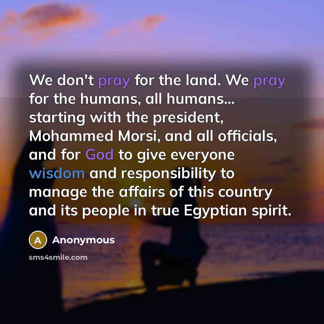 “We don't pray for the land. We pray for the humans, all humans... starting with the president, Mohammed Morsi, and all officials, and for God to give everyone wisdom and responsibility to manage the affairs of this country and its people in true Egyptian spirit.” quote by Anonymous