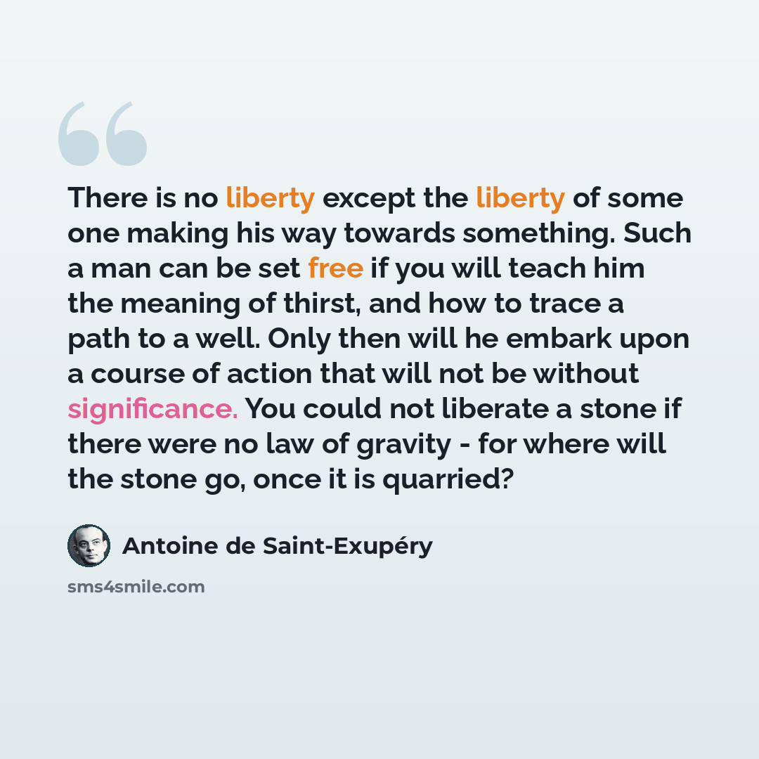 “There is no liberty except the liberty of some one making his way towards something. Such a man can be set free if you will teach him the meaning of thirst, and how to trace a path to a well. Only then will he embark upon a course of action that will not be without significance. You could not…” quote by Antoine de Saint-Exupery