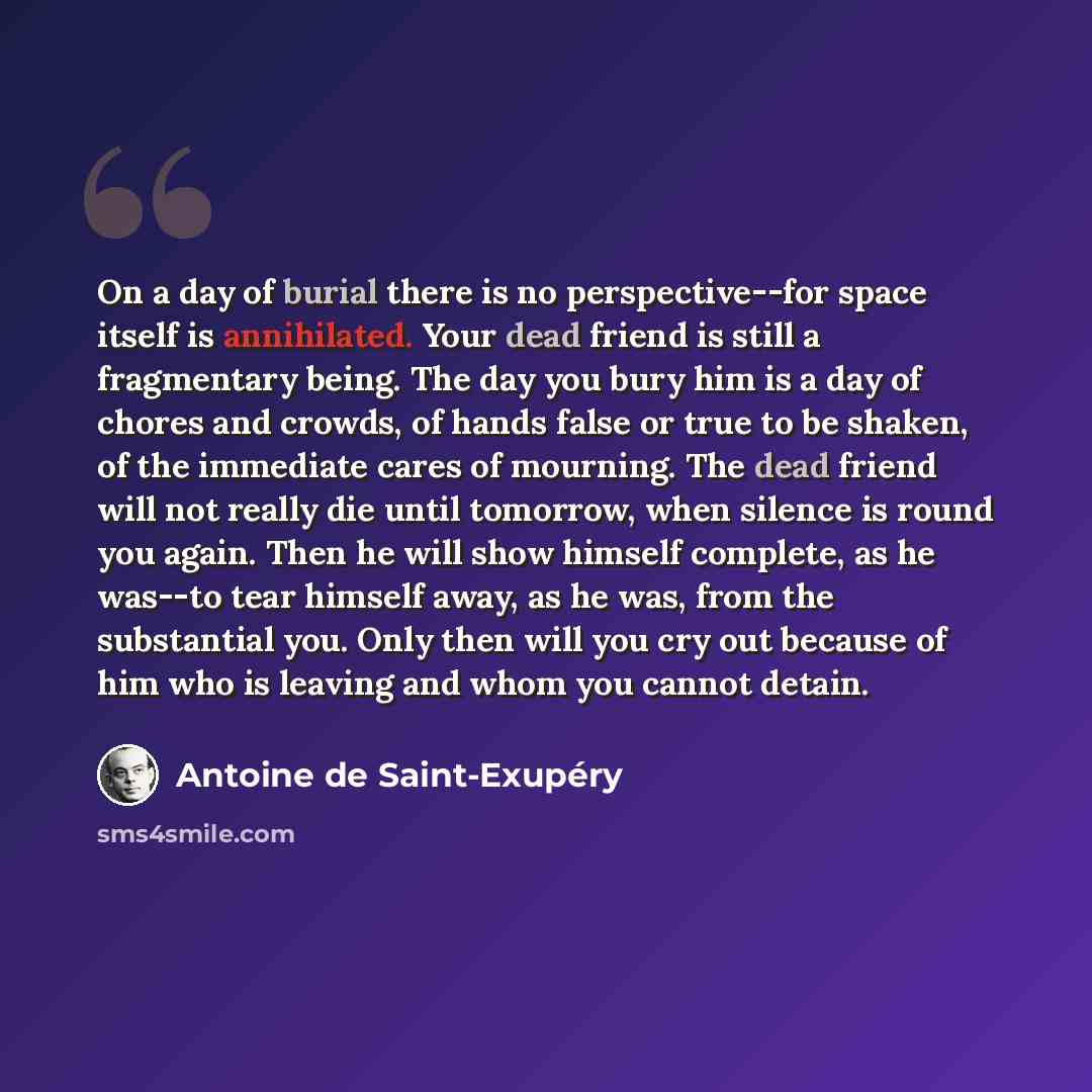 “On a day of burial there is no perspective--for space itself is annihilated. Your dead friend is still a fragmentary being. The day you bury him is a day of chores and crowds, of hands false or true to be shaken, of the immediate cares of mourning. The dead friend will not really die until…” quote by Antoine de Saint-Exupery
