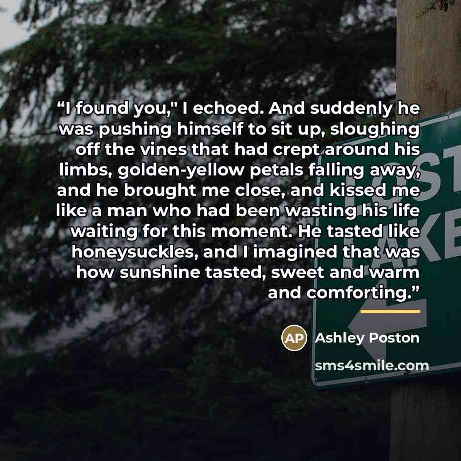 “I found you," I echoed. And suddenly he was pushing himself to sit up, sloughing off the vines that had crept around his limbs, golden-yellow petals falling away, and he brought me close, and kissed me like a man who had been wasting his life waiting for this moment. He tasted like honeysuckles…” quote by Ashley Poston