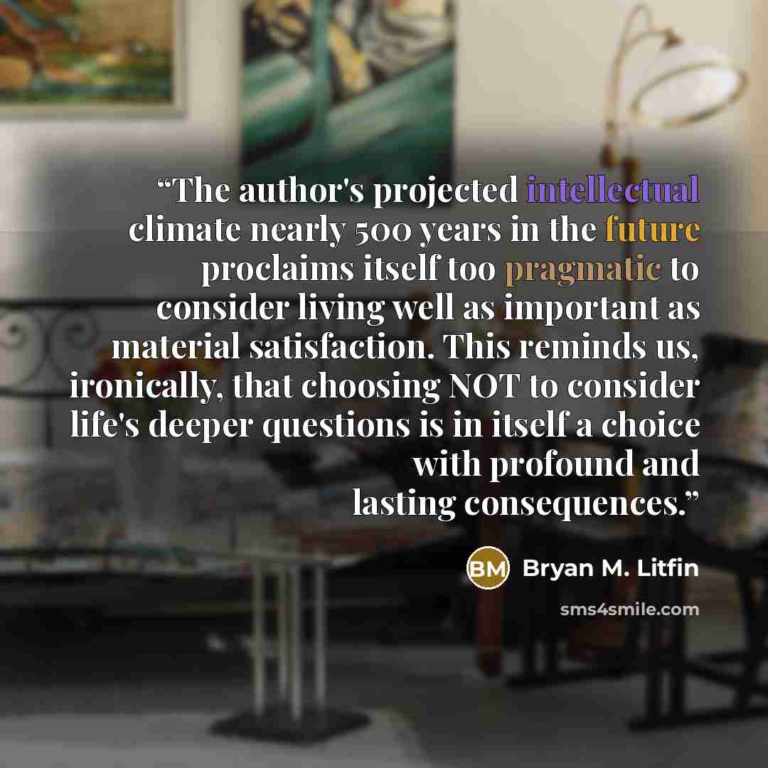 “The author's projected intellectual climate nearly 500 years in the future proclaims itself too pragmatic to consider living well as important as material satisfaction. This reminds us, ironically, that choosing NOT to consider life's deeper questions is in itself a choice with profound and…” quote by Bryan M. Litfin
