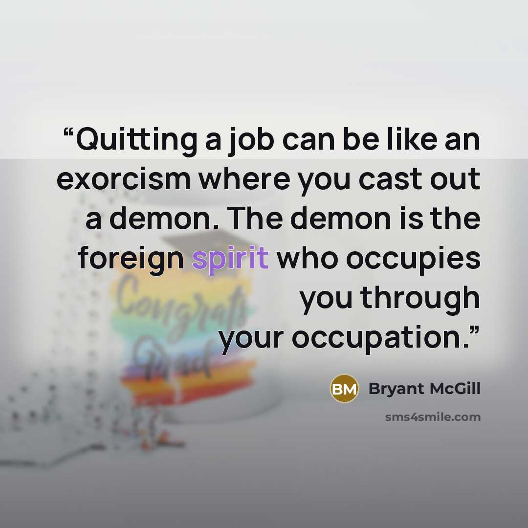 “Quitting a job can be like an exorcism where you cast out a demon. The demon is the foreign spirit who occupies you through your occupation.” quote by Bryant McGill