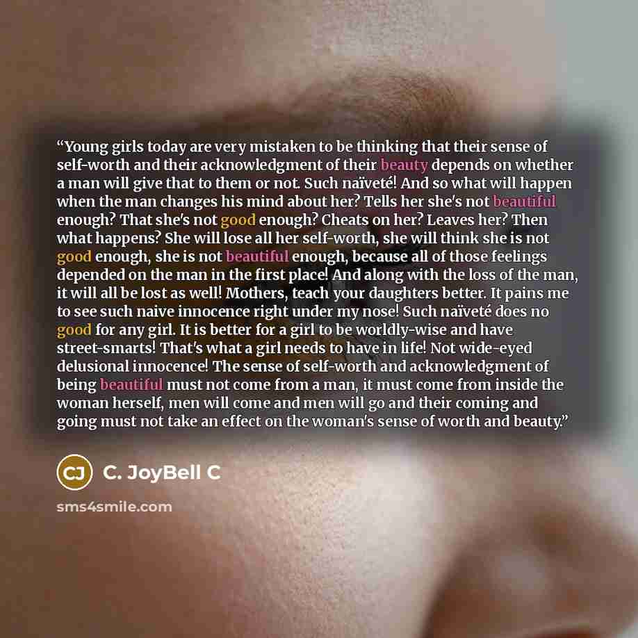 “Young girls today are very mistaken to be thinking that their sense of self-worth and their acknowledgment of their beauty depends on whether a man will give that to them or not. Such naïveté! And so what will happen when the man changes his mind about her? Tells her she's not beautiful enough?…” quote by C. JoyBell C