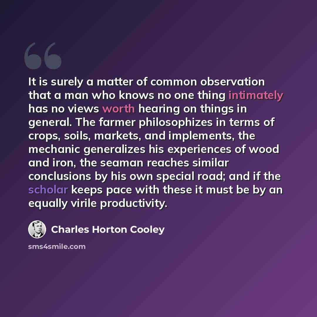 “It is surely a matter of common observation that a man who knows no one thing intimately has no views worth hearing on things in general. The farmer philosophizes in terms of crops, soils, markets, and implements, the mechanic generalizes his experiences of wood and iron, the seaman reaches…” quote by Charles Horton Cooley