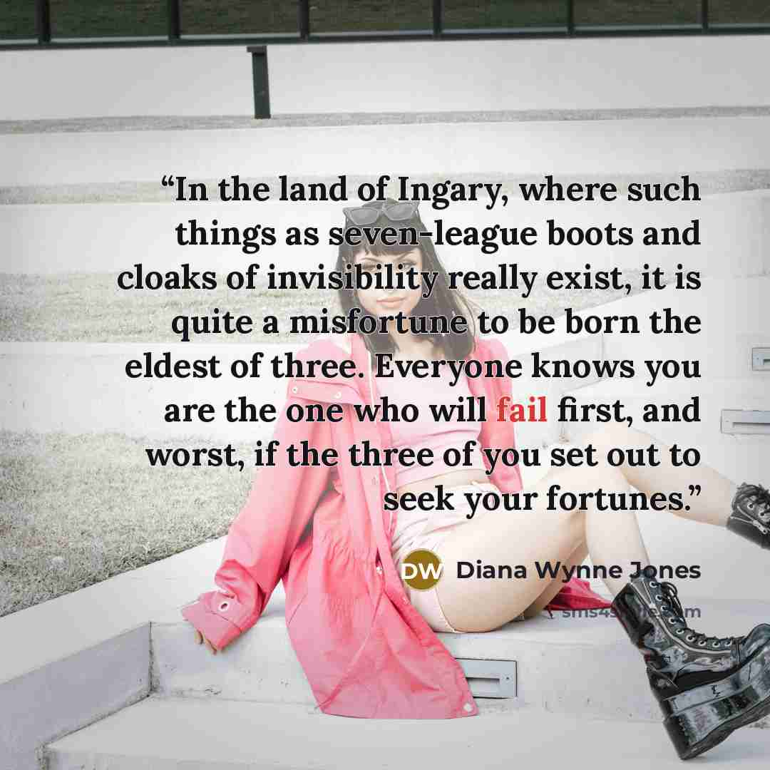 “In the land of Ingary, where such things as seven-league boots and cloaks of invisibility really exist, it is quite a misfortune to be born the eldest of three. Everyone knows you are the one who will fail first, and worst, if the three of you set out to seek your fortunes.” quote by Diana Wynne Jones