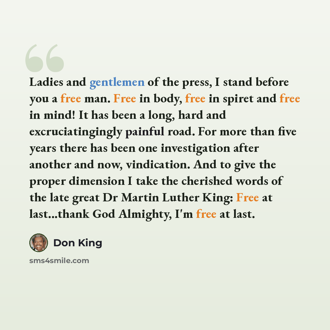 “Ladies and gentlemen of the press, I stand before you a free man. Free in body, free in spiret and free in mind! It has been a long, hard and excruciatingingly painful road. For more than five years there has been one investigation after another and now, vindication. And to give the proper…” quote by Don King
