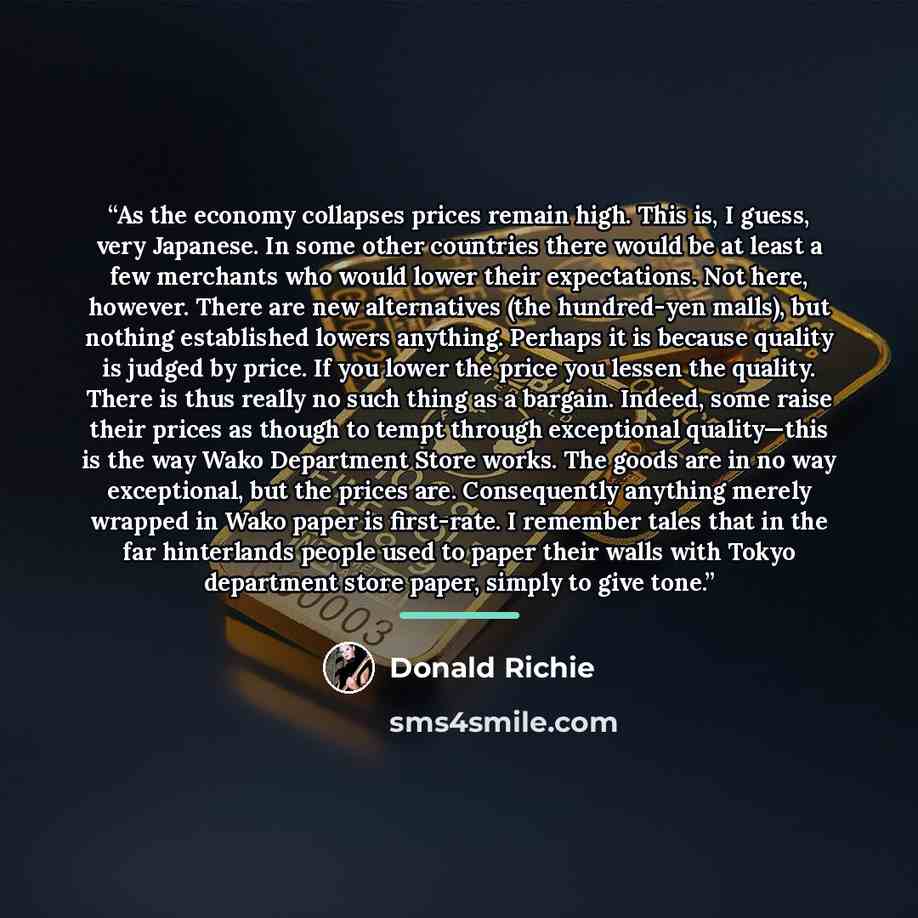 “As the economy collapses prices remain high. This is, I guess, very Japanese. In some other countries there would be at least a few merchants who would lower their expectations. Not here, however. There are new alternatives (the hundred-yen malls), but nothing established lowers anything. Perhaps…” quote by Donald Richie
