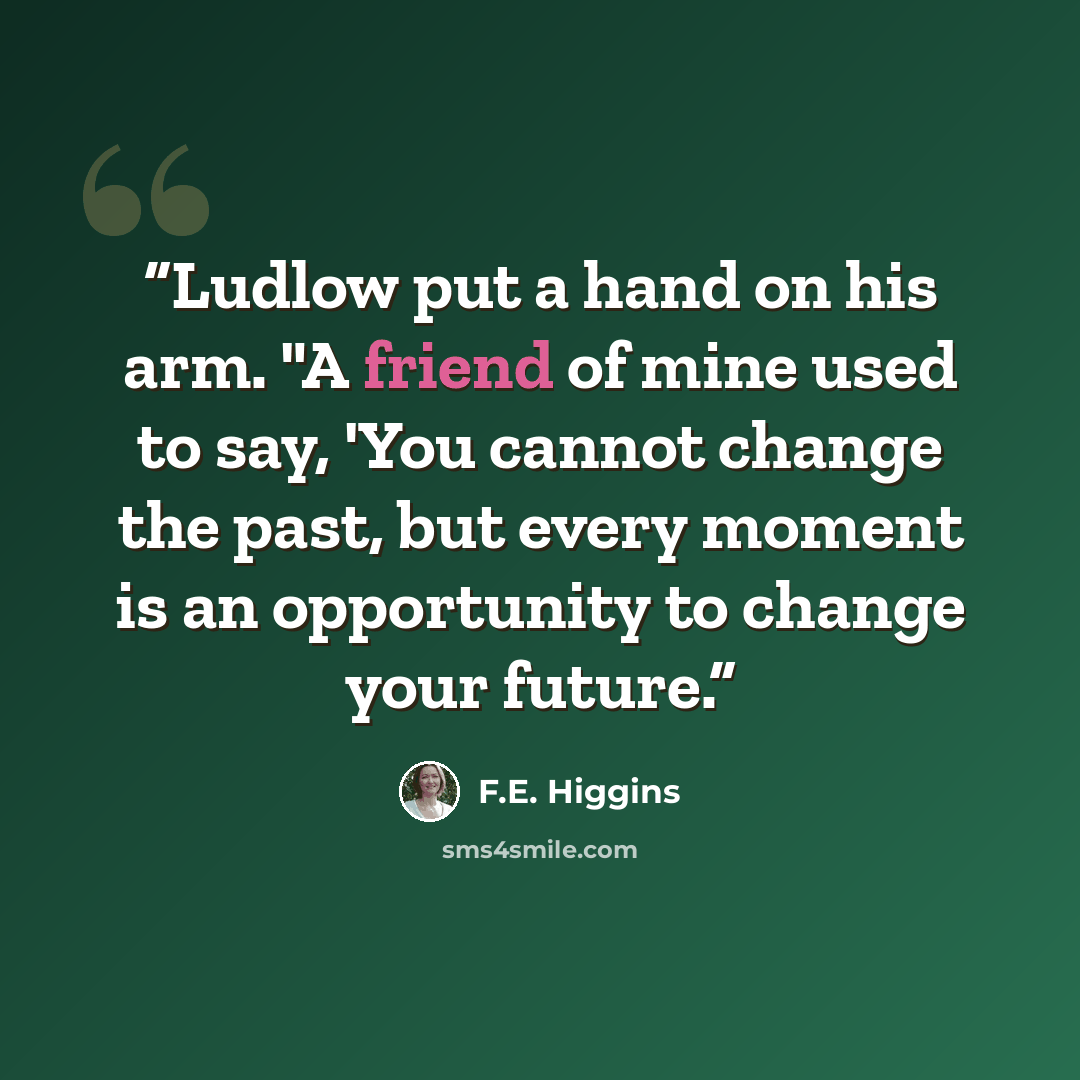 “Ludlow put a hand on his arm. "A friend of mine used to say, 'You cannot change the past, but every moment is an opportunity to change your future.” quote by F.E. Higgins