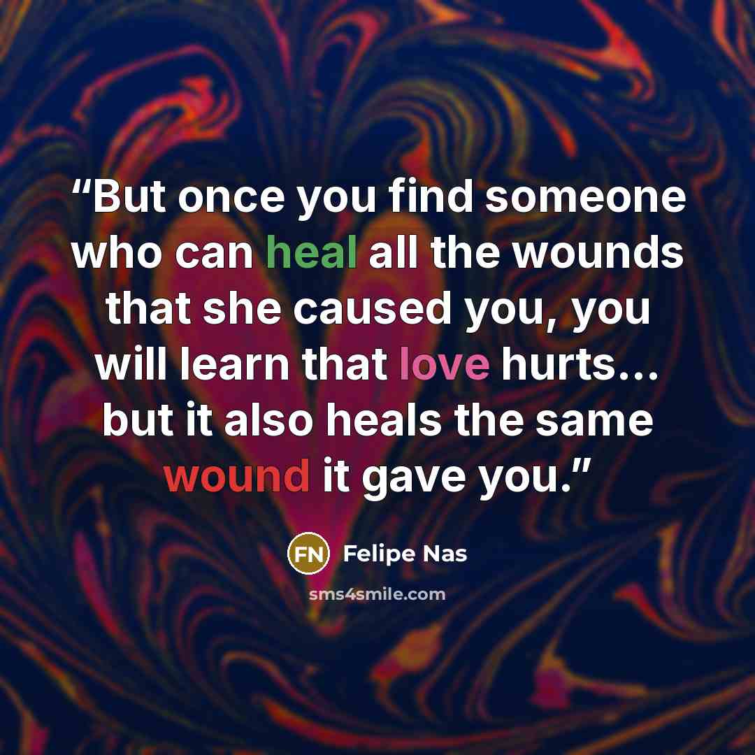 “But once you find someone who can heal all the wounds that she caused you, you will learn that love hurts... but it also heals the same wound it gave you.” quote by Felipe Nas