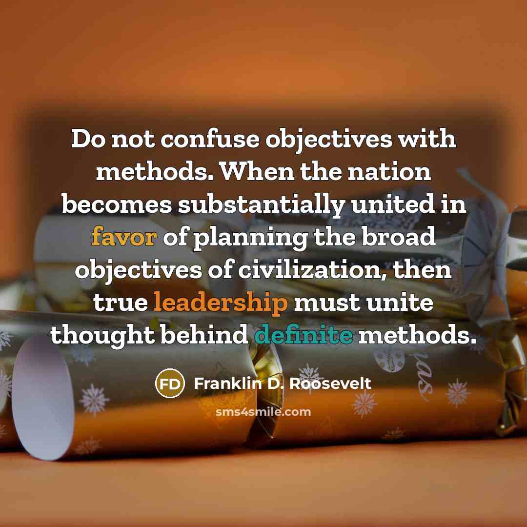 “Do not confuse objectives with methods. When the nation becomes substantially united in favor of planning the broad objectives of civilization, then true leadership must unite thought behind definite methods.” quote by Franklin D. Roosevelt