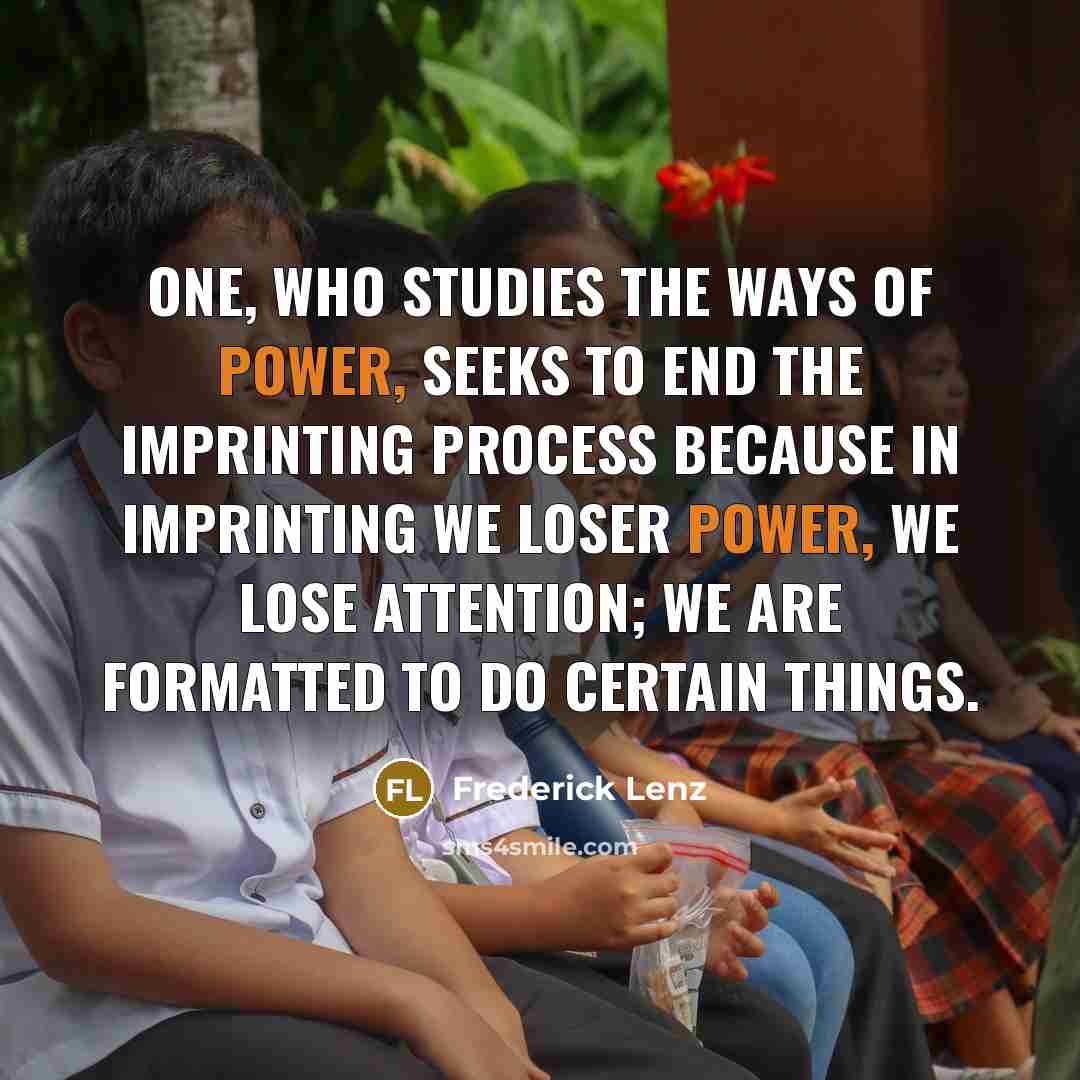 “One, who studies the ways of power, seeks to end the imprinting process because in imprinting we loser power, we lose attention; we are formatted to do certain things.” quote by Frederick Lenz