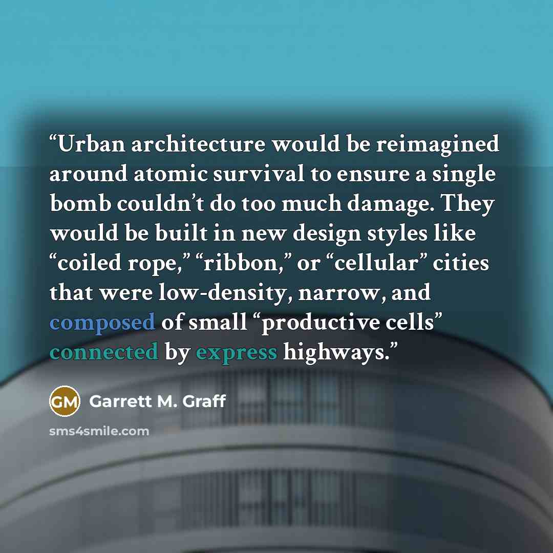 “Urban architecture would be reimagined around atomic survival to ensure a single bomb couldn’t do too much damage. They would be built in new design styles like “coiled rope,” “ribbon,” or “cellular” cities that were low-density, narrow, and composed of small “productive cells” connected by…” quote by Garrett M. Graff