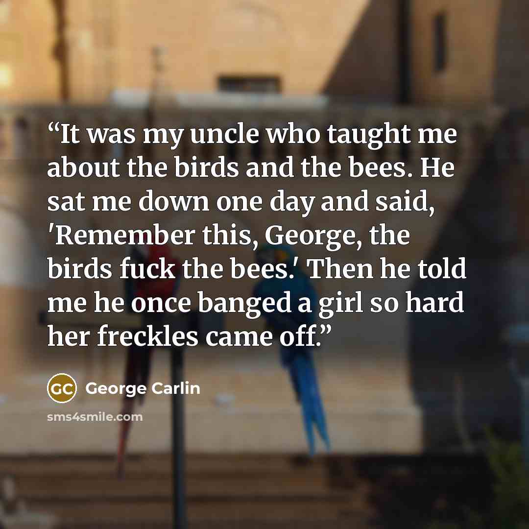“It was my uncle who taught me about the birds and the bees. He sat me down one day and said, 'Remember this, George, the birds fuck the bees.' Then he told me he once banged a girl so hard her freckles came off.” quote by George Carlin