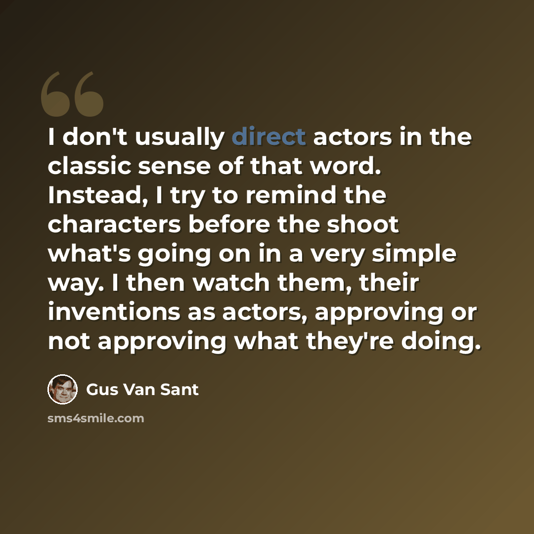 “I don't usually direct actors in the classic sense of that word. Instead, I try to remind the characters before the shoot what's going on in a very simple way. I then watch them, their inventions as actors, approving or not approving what they're doing.” quote by Gus Van Sant