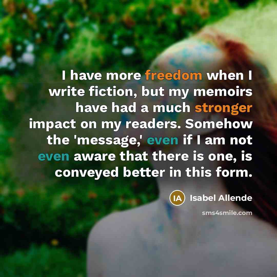 “I have more freedom when I write fiction, but my memoirs have had a much stronger impact on my readers. Somehow the 'message,' even if I am not even aware that there is one, is conveyed better in this form.” quote by Isabel Allende