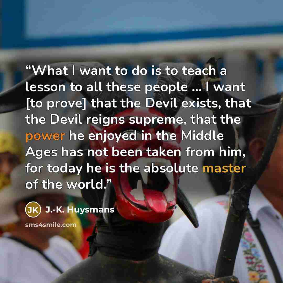 “What I want to do is to teach a lesson to all these people … I want [to prove] that the Devil exists, that the Devil reigns supreme, that the power he enjoyed in the Middle Ages has not been taken from him, for today he is the absolute master of the world.” quote by J.-K. Huysmans