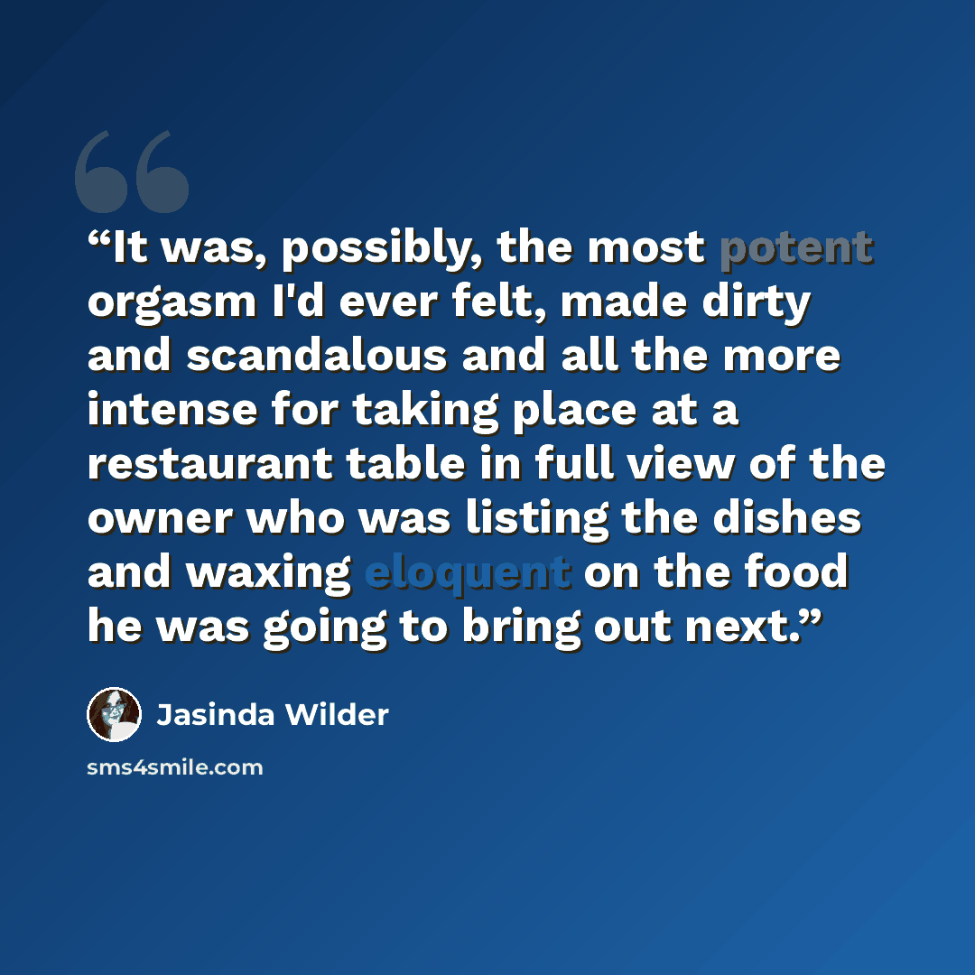 “It was, possibly, the most potent orgasm I'd ever felt, made dirty and scandalous and all the more intense for taking place at a restaurant table in full view of the owner who was listing the dishes and waxing eloquent on the food he was going to bring out next.” quote by Jasinda Wilder