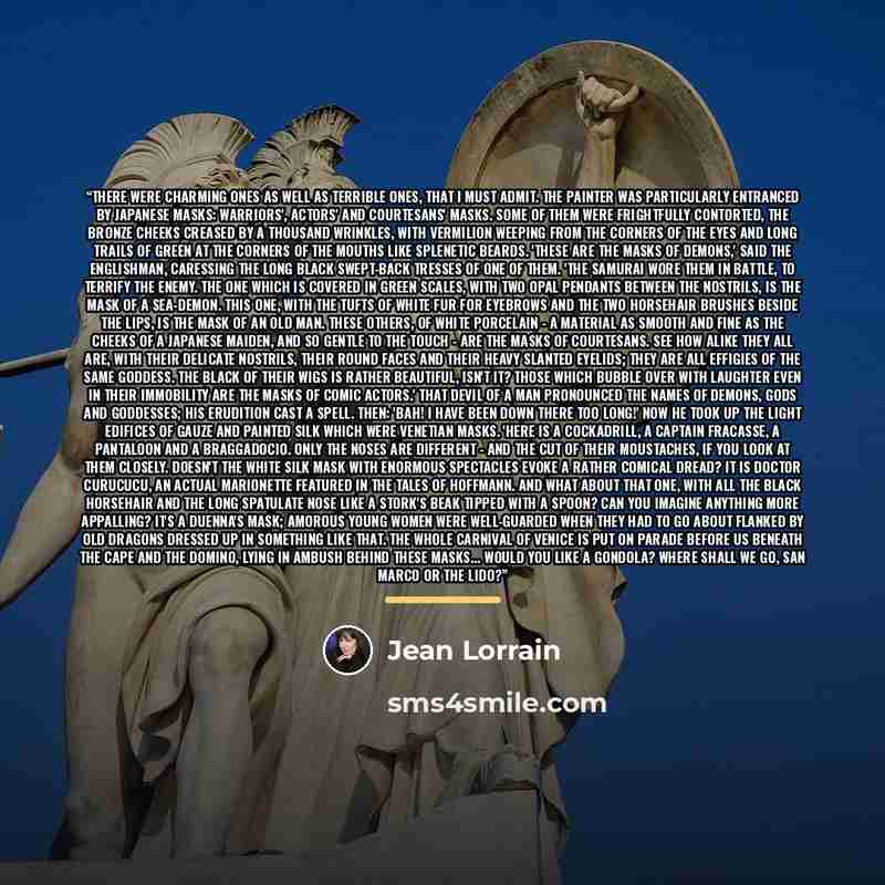 “There were charming ones as well as terrible ones, that I must admit. The painter was particularly entranced by Japanese masks: warriors', actors' and courtesans' masks. Some of them were frightfully contorted, the bronze cheeks creased by a thousand wrinkles, with vermilion weeping from the…” quote by Jean Lorrain