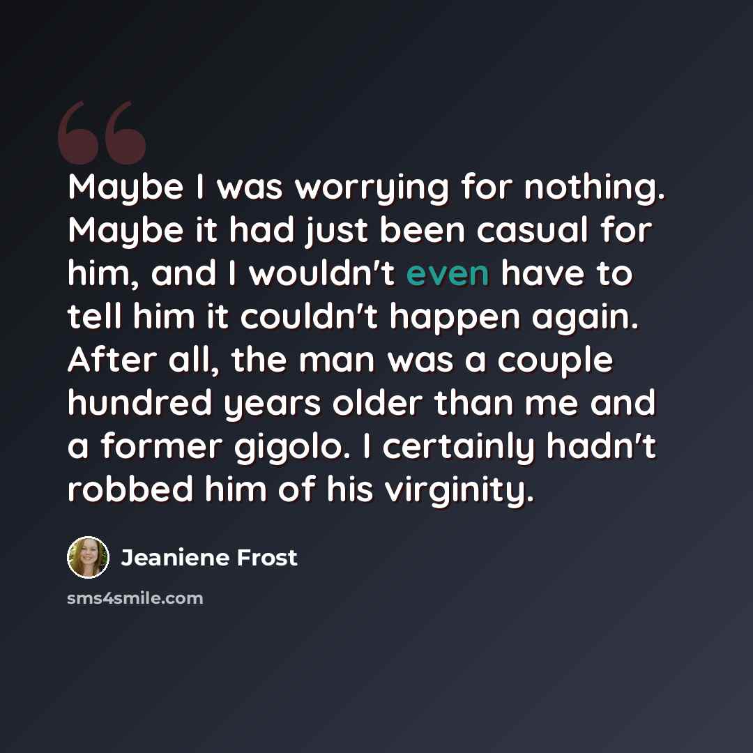 “Maybe I was worrying for nothing. Maybe it had just been casual for him, and I wouldn't even have to tell him it couldn't happen again. After all, the man was a couple hundred years older than me and a former gigolo. I certainly hadn't robbed him of his virginity.” quote by Jeaniene Frost