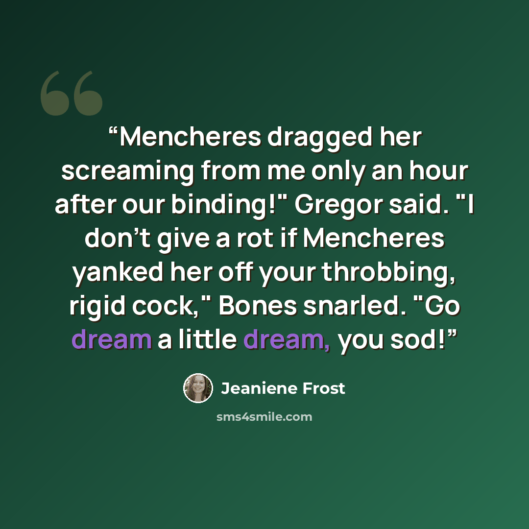 “Mencheres dragged her screaming from me only an hour after our binding!" Gregor said. "I don't give a rot if Mencheres yanked her off your throbbing, rigid cock," Bones snarled. "Go dream a little dream, you sod!” quote by Jeaniene Frost