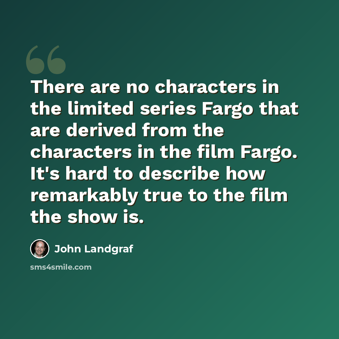 “There are no characters in the limited series Fargo that are derived from the characters in the film Fargo. It's hard to describe how remarkably true to the film the show is.” quote by John Landgraf