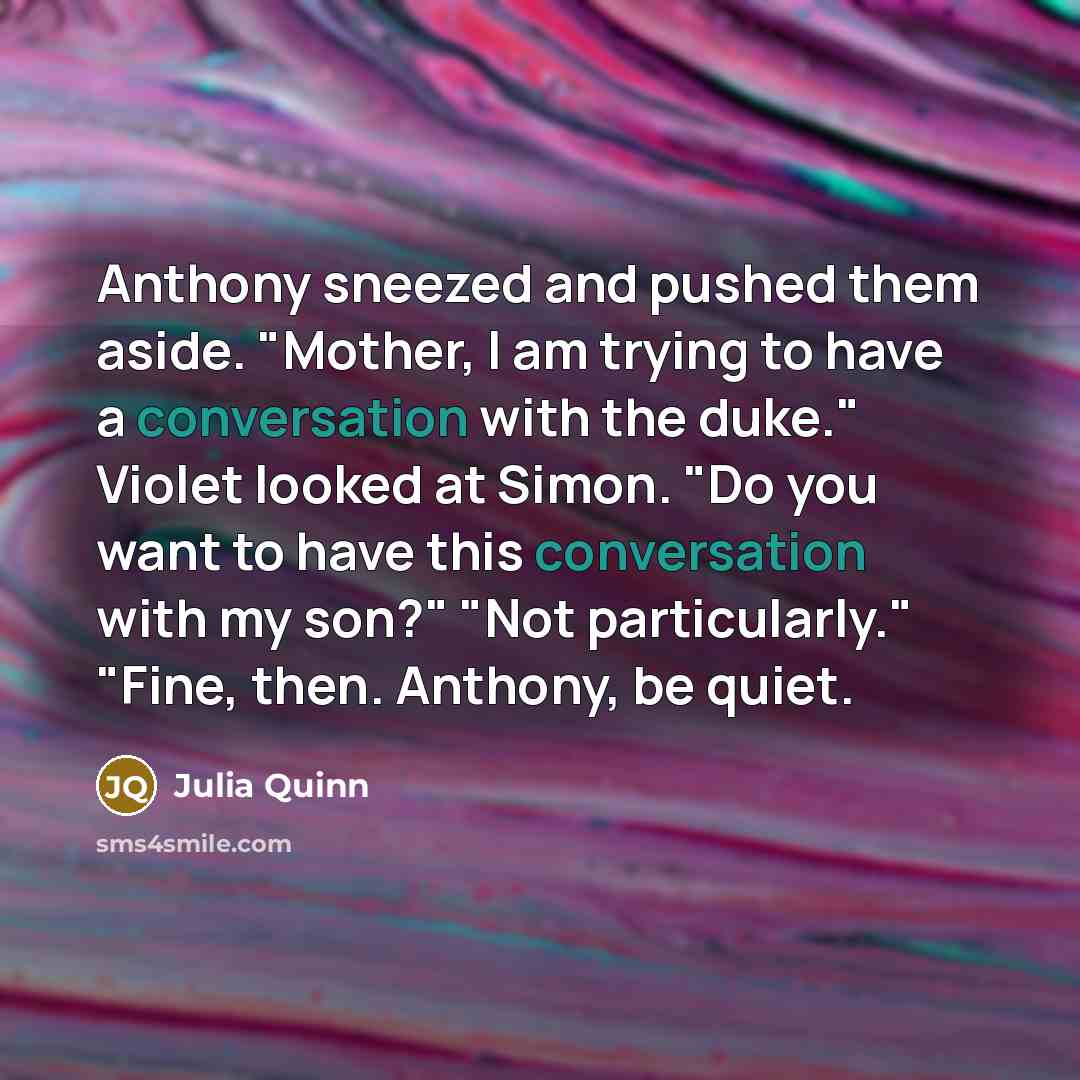 “Anthony sneezed and pushed them aside. "Mother, I am trying to have a conversation with the duke." Violet looked at Simon. "Do you want to have this conversation with my son?" "Not particularly." "Fine, then. Anthony, be quiet.” quote by Julia Quinn