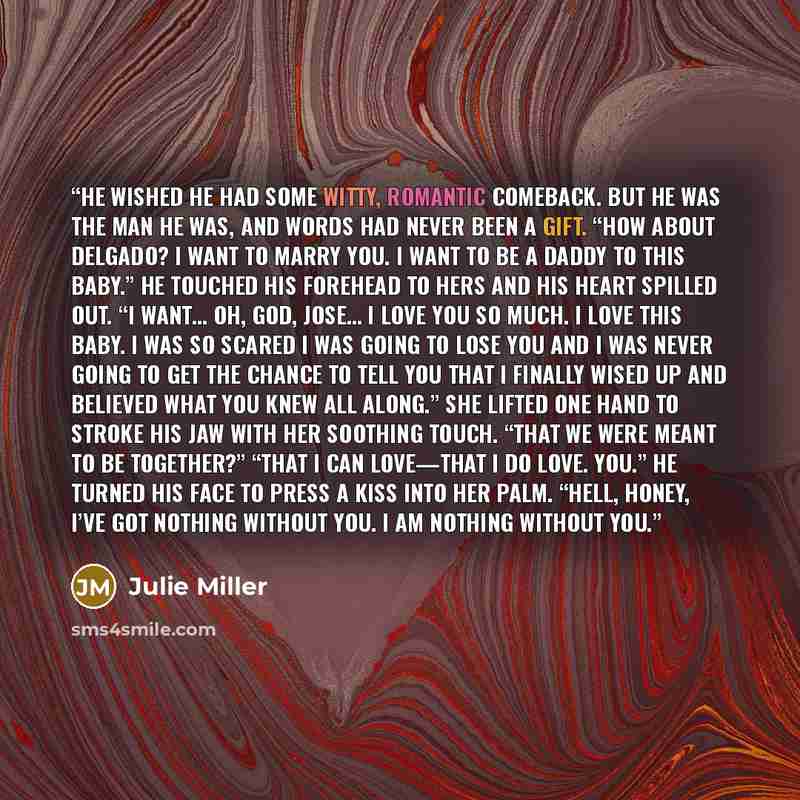 “He wished he had some witty, romantic comeback. But he was the man he was, and words had never been a gift. “How about Delgado? I want to marry you. I want to be a daddy to this baby.” He touched his forehead to hers and his heart spilled out. “I want… Oh, God, Jose… I love you so much. I love…” quote by Julie Miller