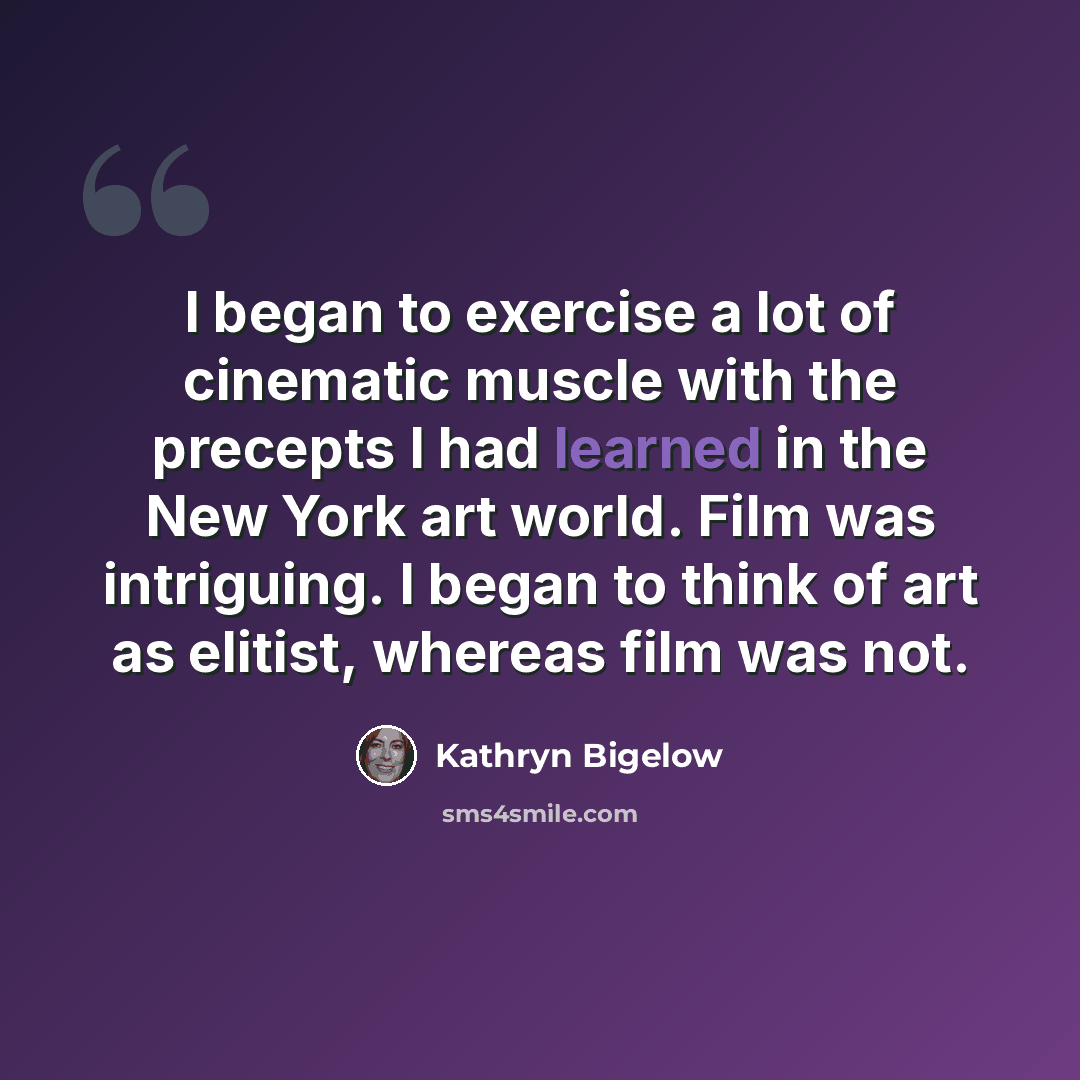 “I began to exercise a lot of cinematic muscle with the precepts I had learned in the New York art world. Film was intriguing. I began to think of art as elitist, whereas film was not.” quote by Kathryn Bigelow