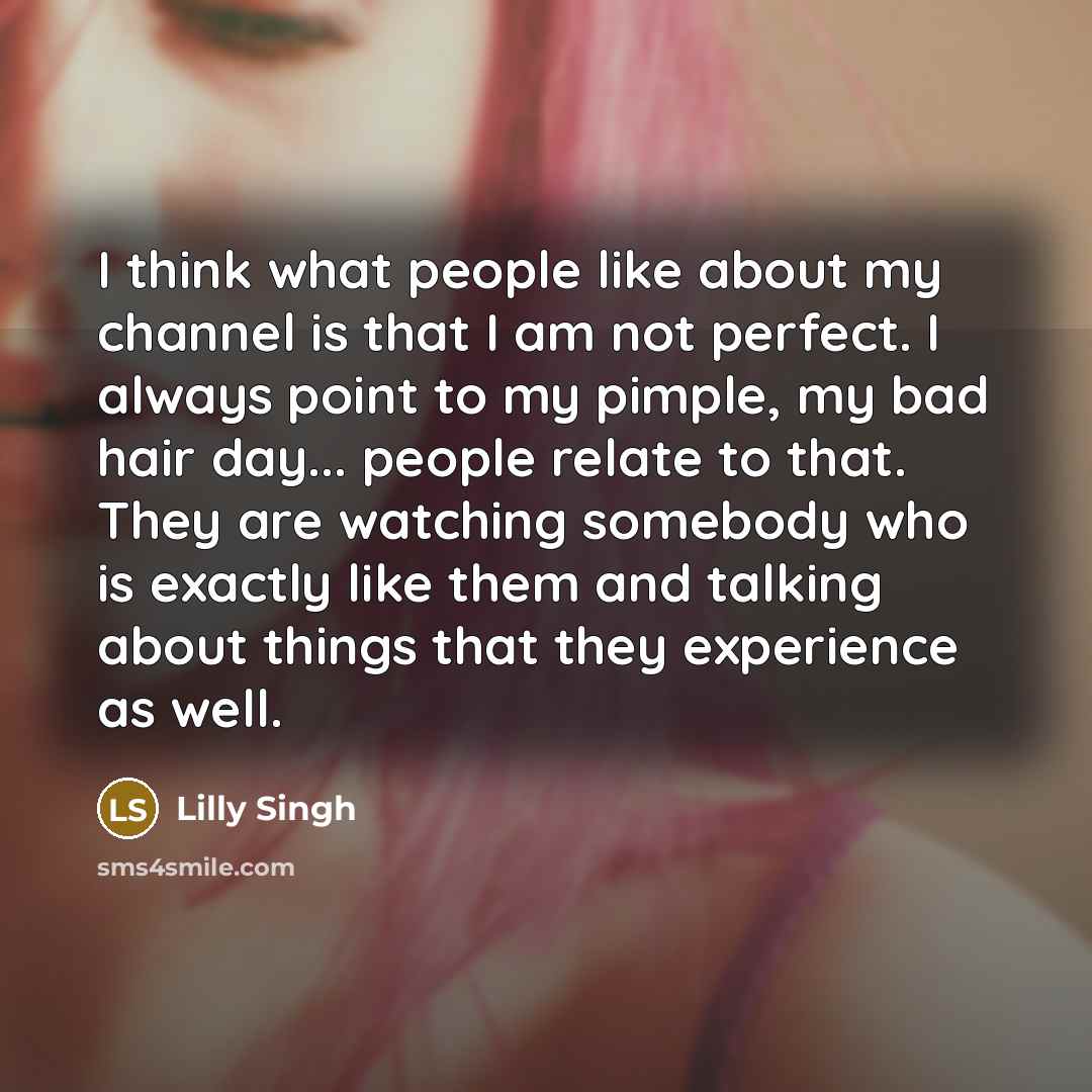 “I think what people like about my channel is that I am not perfect. I always point to my pimple, my bad hair day... people relate to that. They are watching somebody who is exactly like them and talking about things that they experience as well.” quote by Lilly Singh