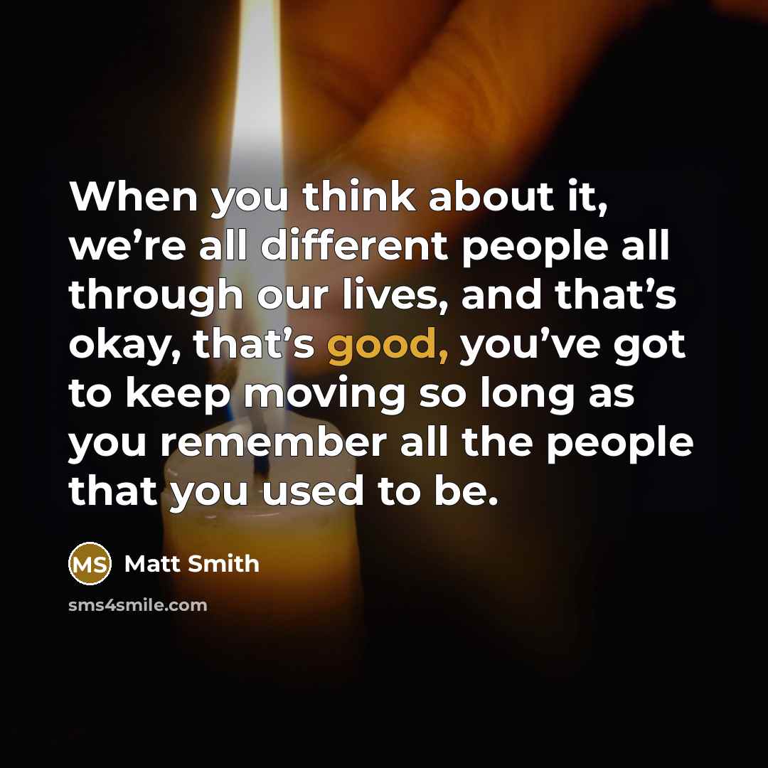 “When you think about it, we’re all different people all through our lives, and that’s okay, that’s good, you’ve got to keep moving so long as you remember all the people that you used to be.” quote by Matt Smith