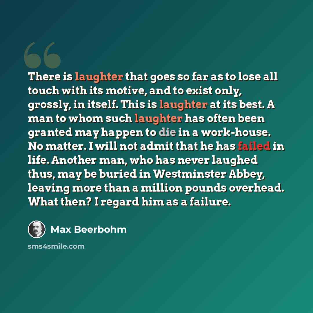 “There is laughter that goes so far as to lose all touch with its motive, and to exist only, grossly, in itself. This is laughter at its best. A man to whom such laughter has often been granted may happen to die in a work-house. No matter. I will not admit that he has failed in life. Another man…” quote by Max Beerbohm