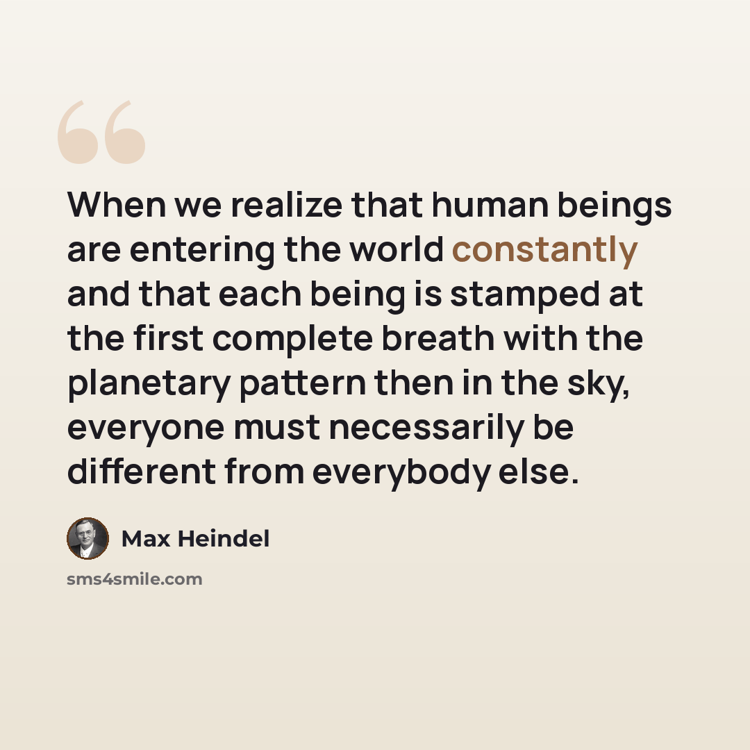 “When we realize that human beings are entering the world constantly and that each being is stamped at the first complete breath with the planetary pattern then in the sky, everyone must necessarily be different from everybody else.” quote by Max Heindel