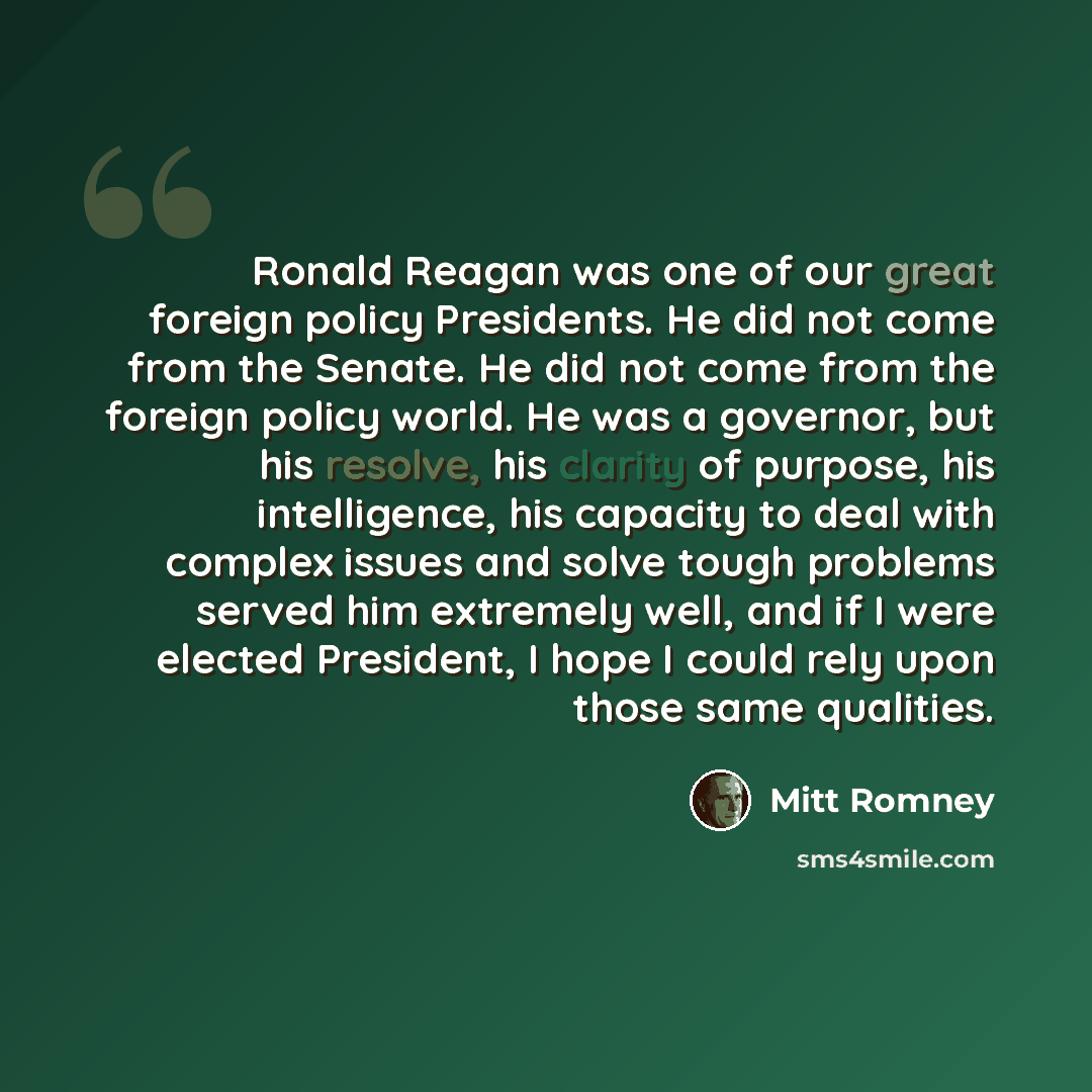 “Ronald Reagan was one of our great foreign policy Presidents. He did not come from the Senate. He did not come from the foreign policy world. He was a governor, but his resolve, his clarity of purpose, his intelligence, his capacity to deal with complex issues and solve tough problems served him…” quote by Mitt Romney